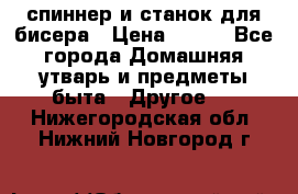 спиннер и станок для бисера › Цена ­ 500 - Все города Домашняя утварь и предметы быта » Другое   . Нижегородская обл.,Нижний Новгород г.